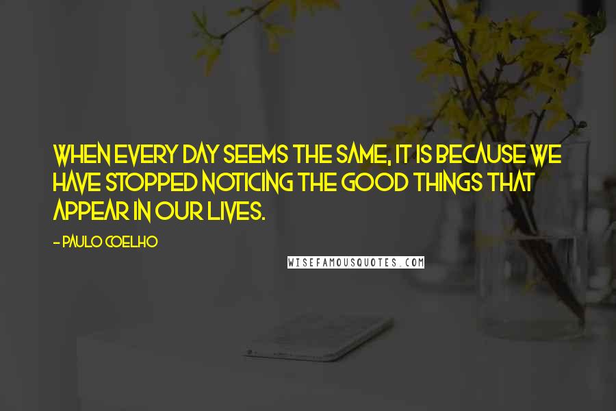 Paulo Coelho Quotes: When every day seems the same, it is because we have stopped noticing the good things that appear in our lives.