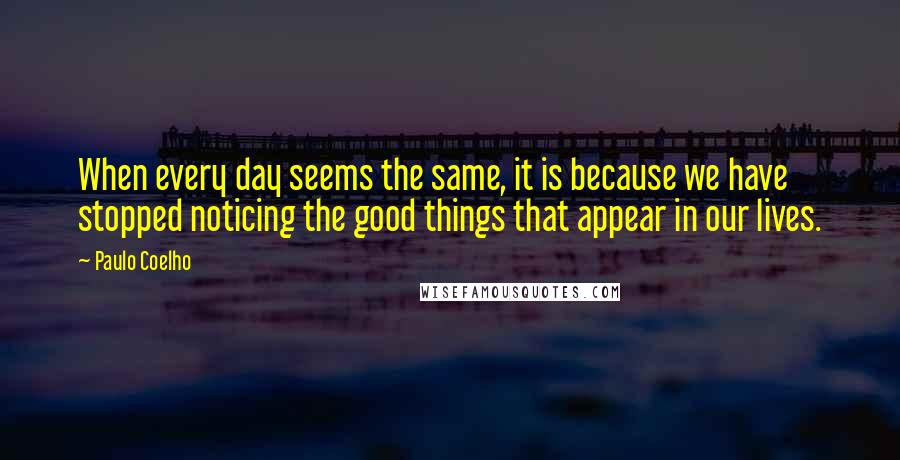 Paulo Coelho Quotes: When every day seems the same, it is because we have stopped noticing the good things that appear in our lives.