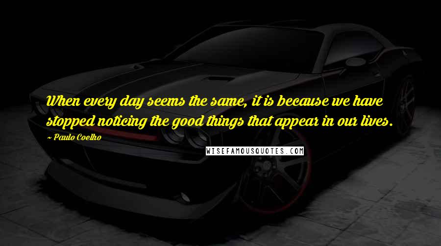 Paulo Coelho Quotes: When every day seems the same, it is because we have stopped noticing the good things that appear in our lives.