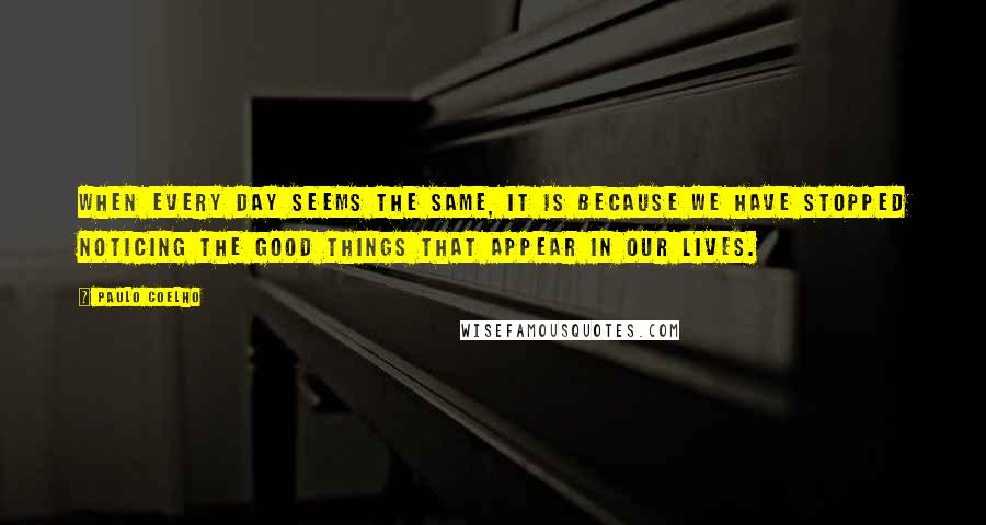 Paulo Coelho Quotes: When every day seems the same, it is because we have stopped noticing the good things that appear in our lives.