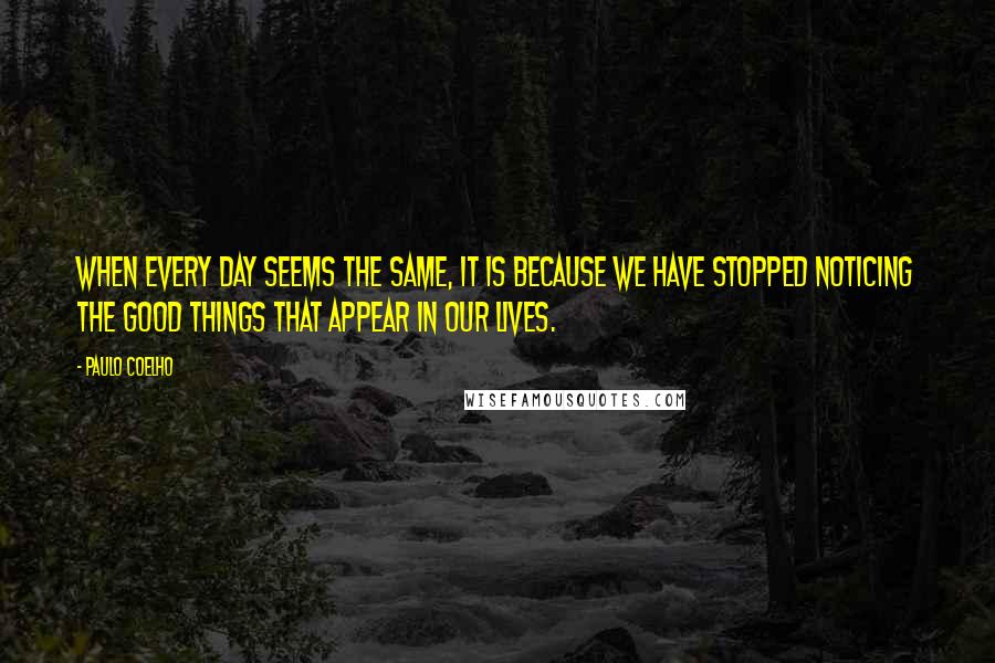 Paulo Coelho Quotes: When every day seems the same, it is because we have stopped noticing the good things that appear in our lives.