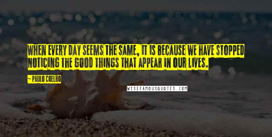 Paulo Coelho Quotes: When every day seems the same, it is because we have stopped noticing the good things that appear in our lives.