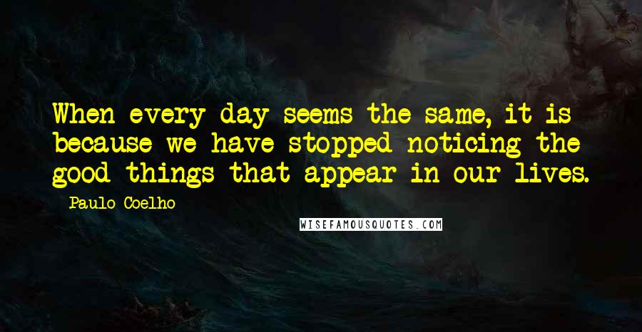 Paulo Coelho Quotes: When every day seems the same, it is because we have stopped noticing the good things that appear in our lives.