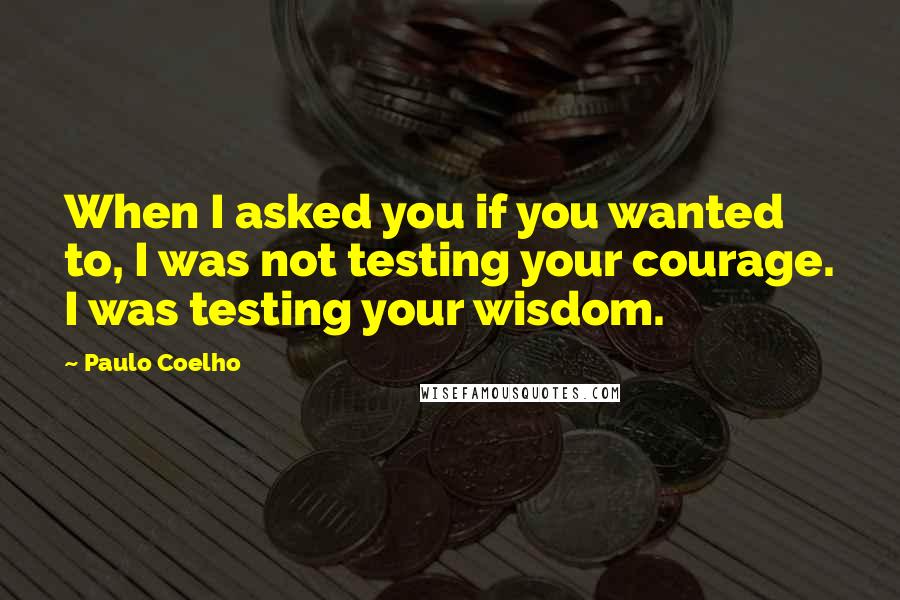 Paulo Coelho Quotes: When I asked you if you wanted to, I was not testing your courage. I was testing your wisdom.