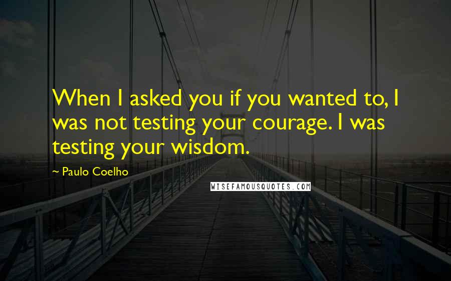 Paulo Coelho Quotes: When I asked you if you wanted to, I was not testing your courage. I was testing your wisdom.