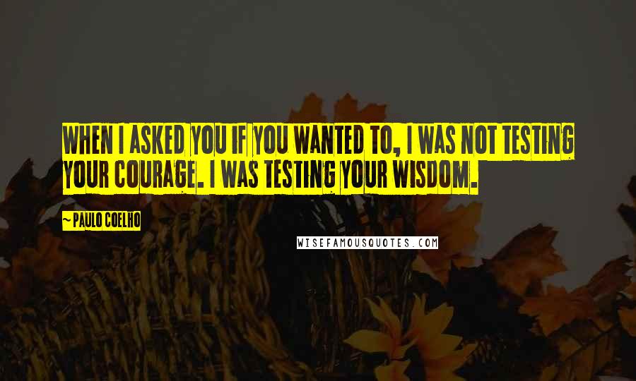 Paulo Coelho Quotes: When I asked you if you wanted to, I was not testing your courage. I was testing your wisdom.