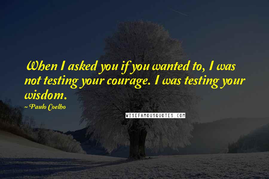 Paulo Coelho Quotes: When I asked you if you wanted to, I was not testing your courage. I was testing your wisdom.