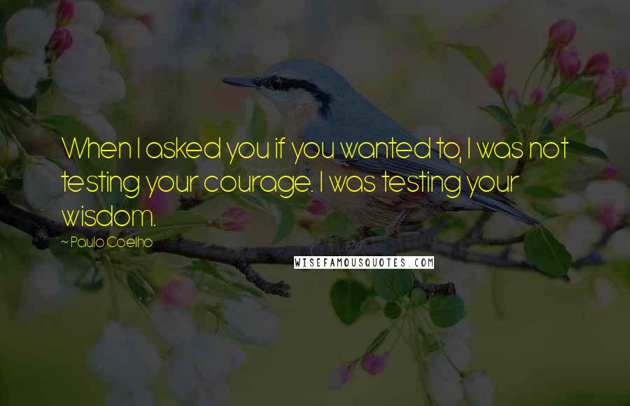 Paulo Coelho Quotes: When I asked you if you wanted to, I was not testing your courage. I was testing your wisdom.