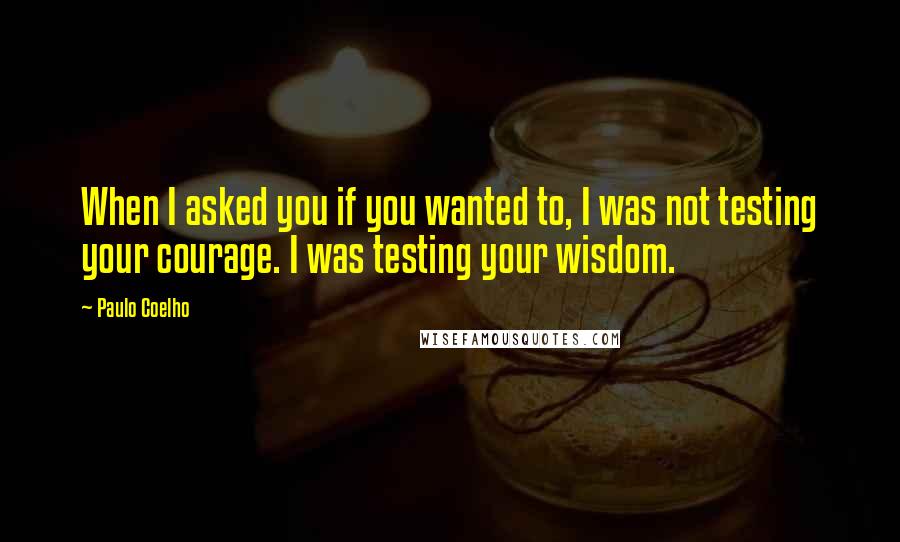 Paulo Coelho Quotes: When I asked you if you wanted to, I was not testing your courage. I was testing your wisdom.