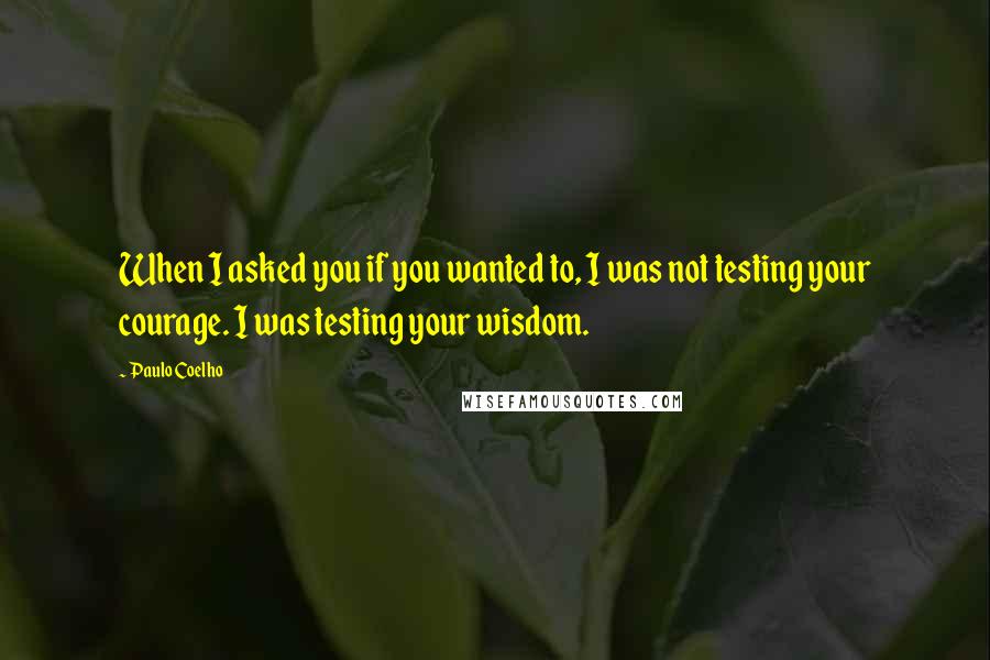 Paulo Coelho Quotes: When I asked you if you wanted to, I was not testing your courage. I was testing your wisdom.