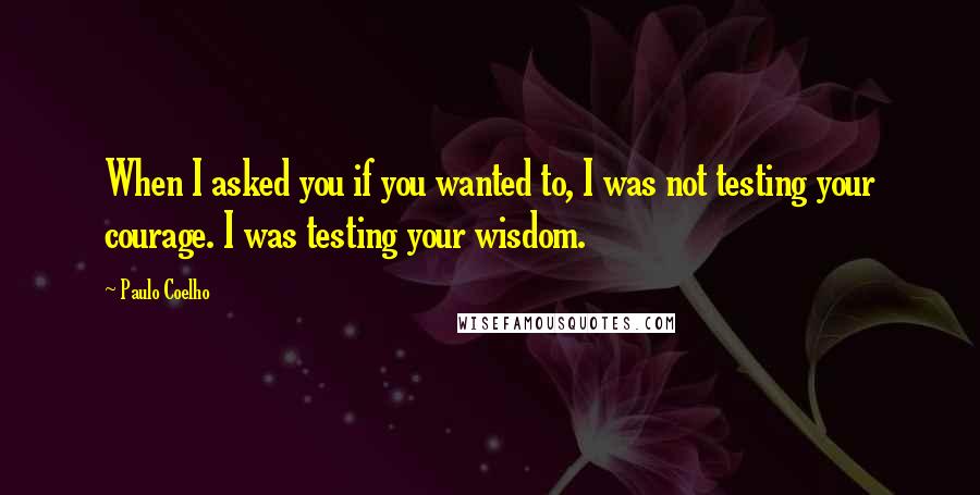 Paulo Coelho Quotes: When I asked you if you wanted to, I was not testing your courage. I was testing your wisdom.