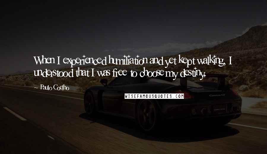 Paulo Coelho Quotes: When I experienced humiliation and yet kept walking, I understood that I was free to choose my destiny.