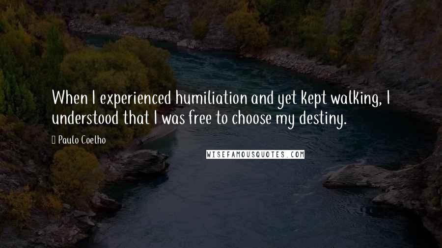 Paulo Coelho Quotes: When I experienced humiliation and yet kept walking, I understood that I was free to choose my destiny.