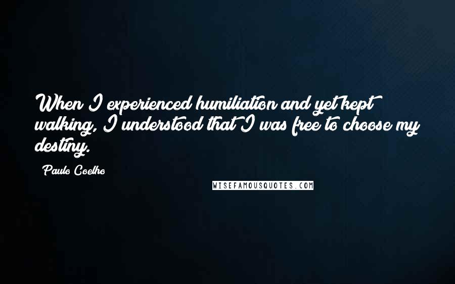 Paulo Coelho Quotes: When I experienced humiliation and yet kept walking, I understood that I was free to choose my destiny.