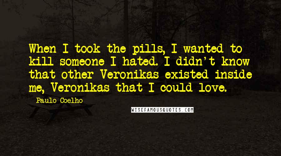 Paulo Coelho Quotes: When I took the pills, I wanted to kill someone I hated. I didn't know that other Veronikas existed inside me, Veronikas that I could love.