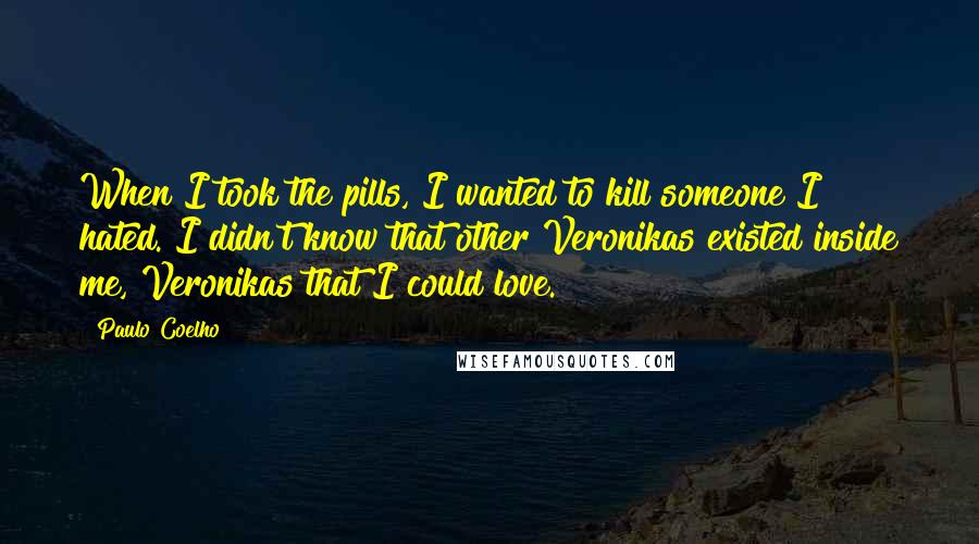 Paulo Coelho Quotes: When I took the pills, I wanted to kill someone I hated. I didn't know that other Veronikas existed inside me, Veronikas that I could love.