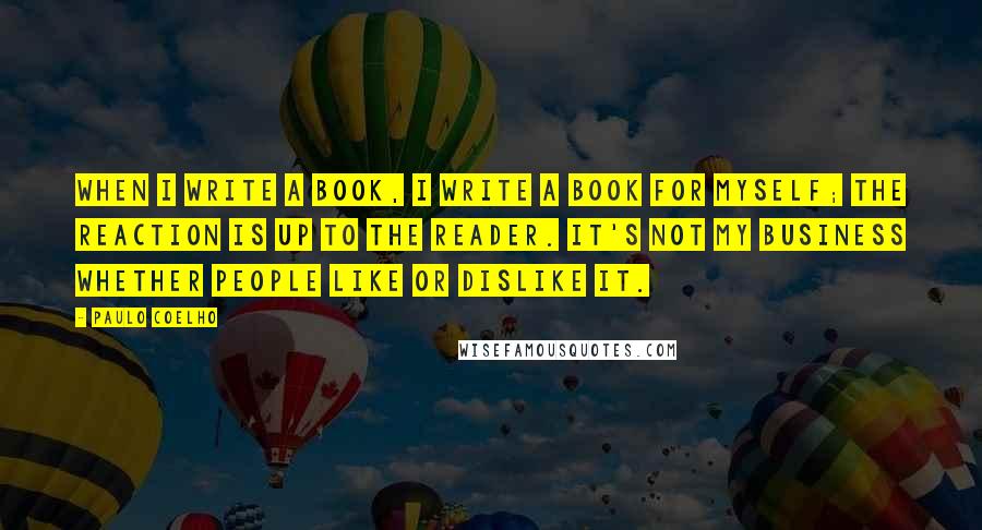 Paulo Coelho Quotes: When I write a book, I write a book for myself; the reaction is up to the reader. It's not my business whether people like or dislike it.