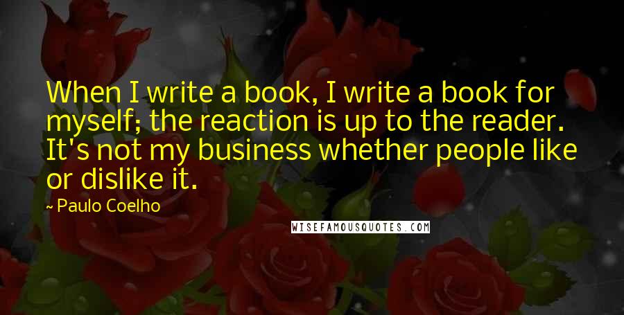 Paulo Coelho Quotes: When I write a book, I write a book for myself; the reaction is up to the reader. It's not my business whether people like or dislike it.