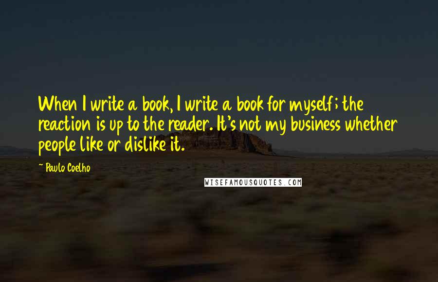Paulo Coelho Quotes: When I write a book, I write a book for myself; the reaction is up to the reader. It's not my business whether people like or dislike it.