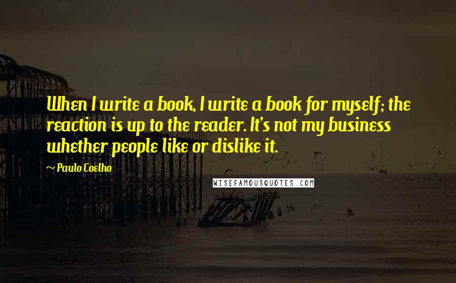 Paulo Coelho Quotes: When I write a book, I write a book for myself; the reaction is up to the reader. It's not my business whether people like or dislike it.