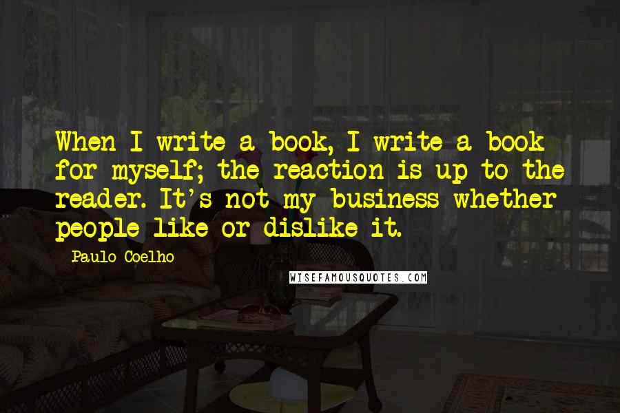 Paulo Coelho Quotes: When I write a book, I write a book for myself; the reaction is up to the reader. It's not my business whether people like or dislike it.