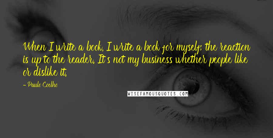 Paulo Coelho Quotes: When I write a book, I write a book for myself; the reaction is up to the reader. It's not my business whether people like or dislike it.