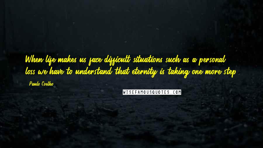 Paulo Coelho Quotes: When life makes us face difficult situations-such as a personal loss-we have to understand that eternity is taking one more step.