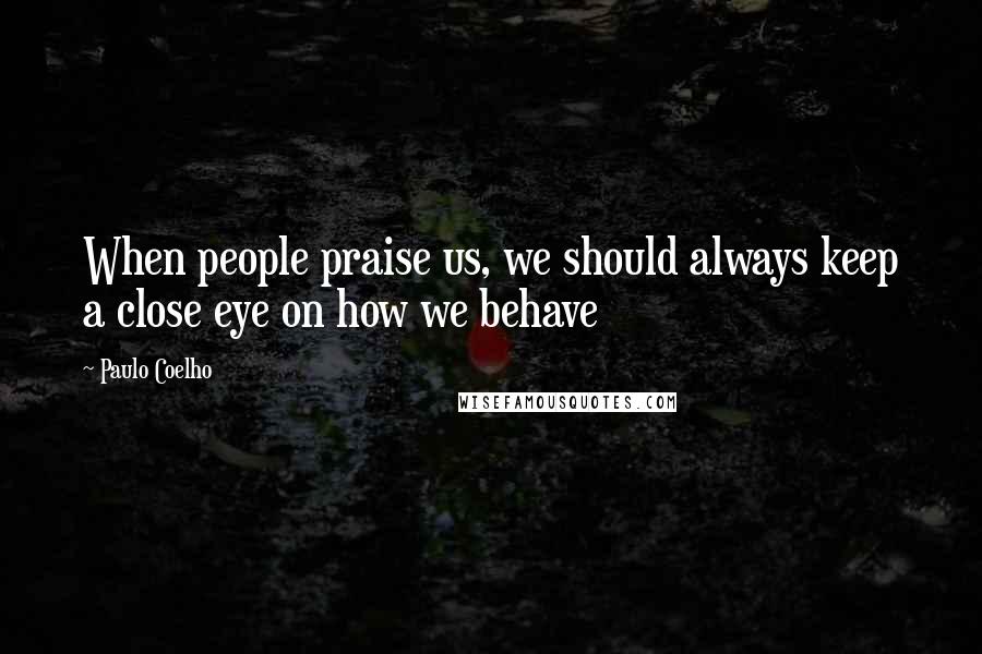 Paulo Coelho Quotes: When people praise us, we should always keep a close eye on how we behave