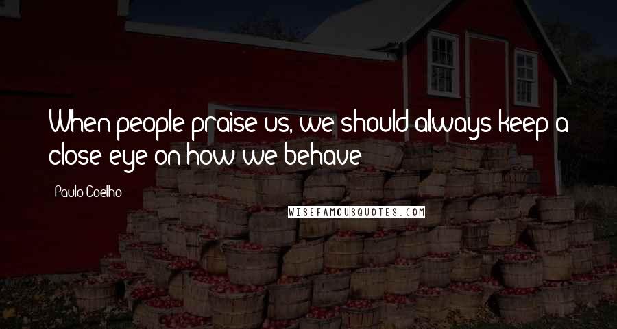 Paulo Coelho Quotes: When people praise us, we should always keep a close eye on how we behave