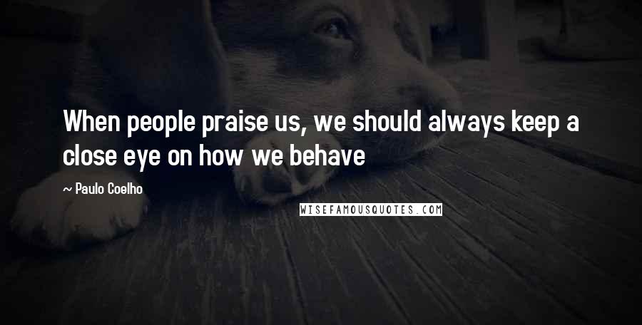 Paulo Coelho Quotes: When people praise us, we should always keep a close eye on how we behave