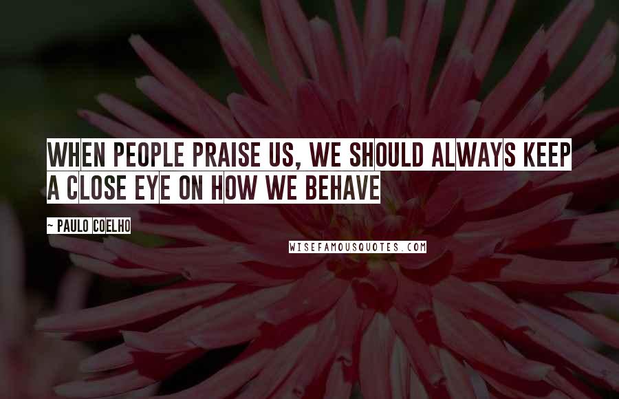 Paulo Coelho Quotes: When people praise us, we should always keep a close eye on how we behave