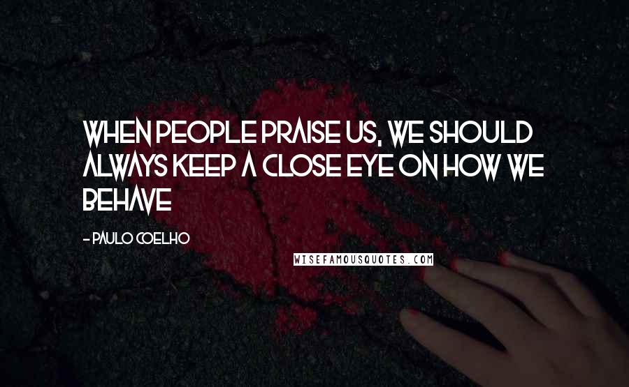 Paulo Coelho Quotes: When people praise us, we should always keep a close eye on how we behave