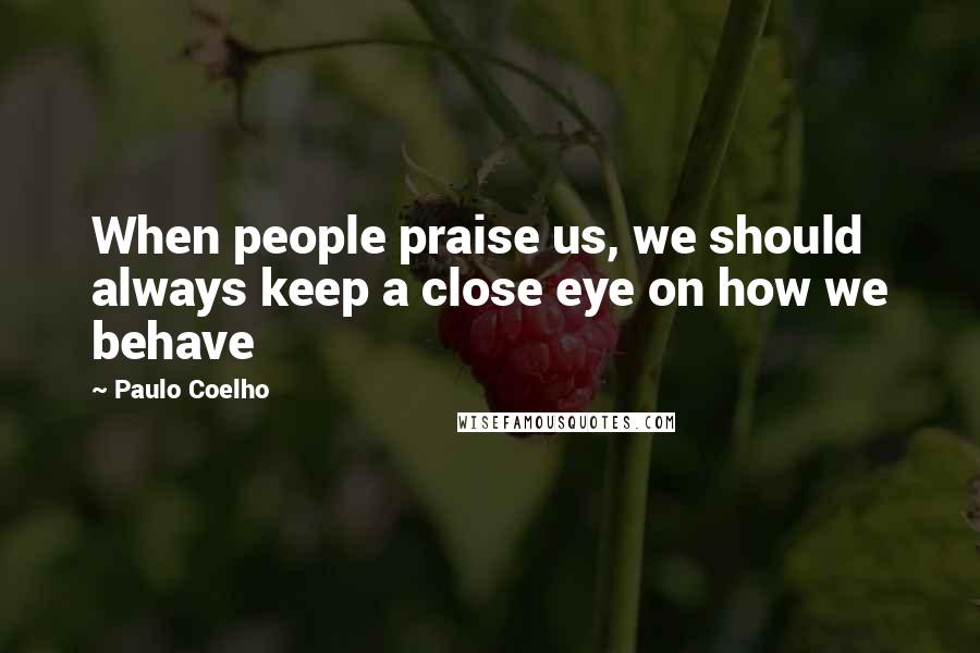 Paulo Coelho Quotes: When people praise us, we should always keep a close eye on how we behave
