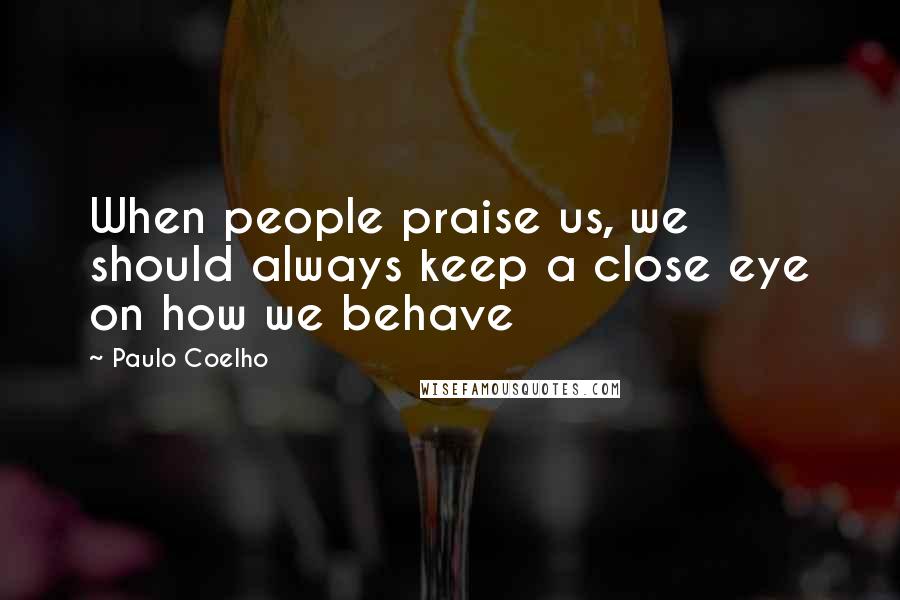 Paulo Coelho Quotes: When people praise us, we should always keep a close eye on how we behave