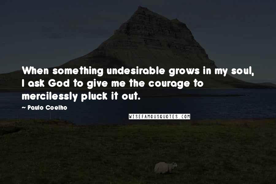 Paulo Coelho Quotes: When something undesirable grows in my soul, I ask God to give me the courage to mercilessly pluck it out.