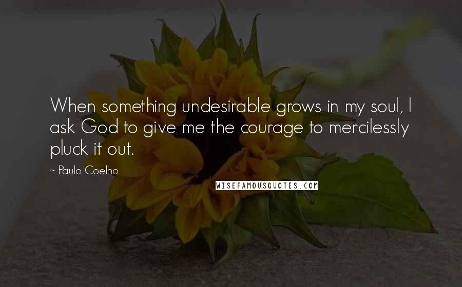 Paulo Coelho Quotes: When something undesirable grows in my soul, I ask God to give me the courage to mercilessly pluck it out.