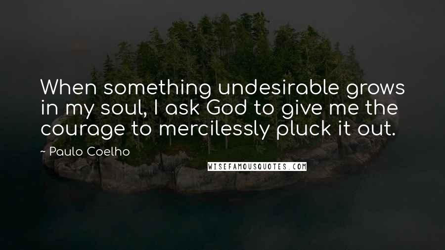 Paulo Coelho Quotes: When something undesirable grows in my soul, I ask God to give me the courage to mercilessly pluck it out.