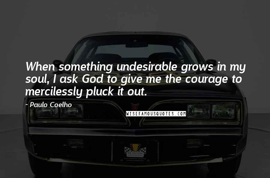 Paulo Coelho Quotes: When something undesirable grows in my soul, I ask God to give me the courage to mercilessly pluck it out.