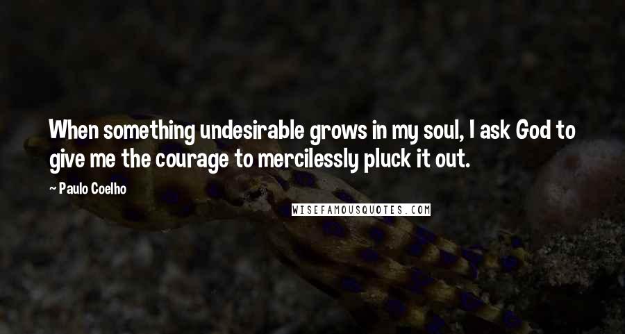 Paulo Coelho Quotes: When something undesirable grows in my soul, I ask God to give me the courage to mercilessly pluck it out.