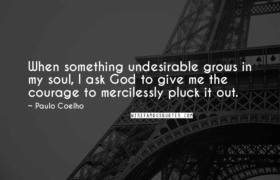 Paulo Coelho Quotes: When something undesirable grows in my soul, I ask God to give me the courage to mercilessly pluck it out.