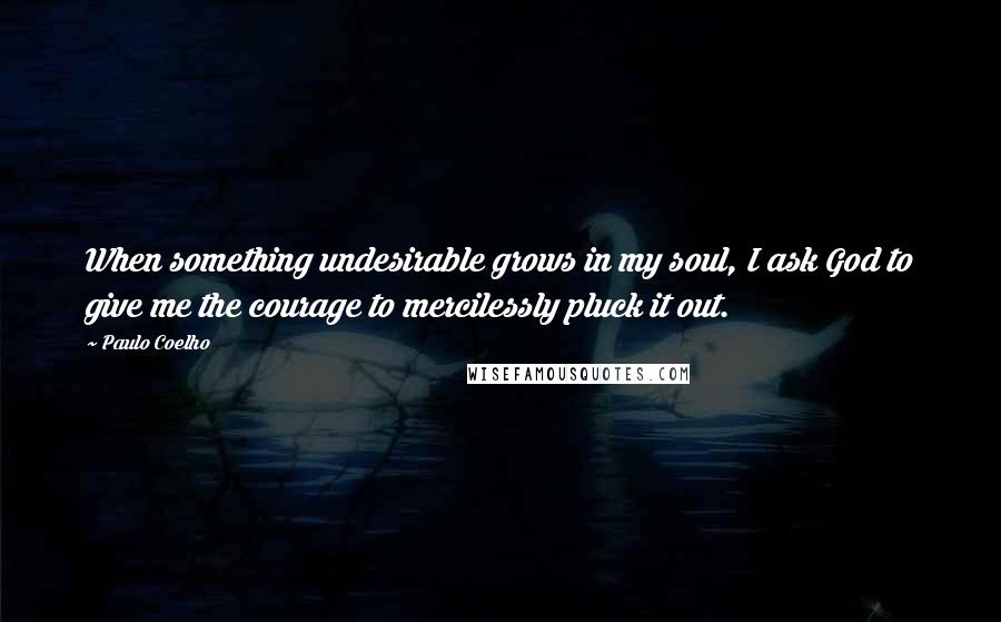 Paulo Coelho Quotes: When something undesirable grows in my soul, I ask God to give me the courage to mercilessly pluck it out.