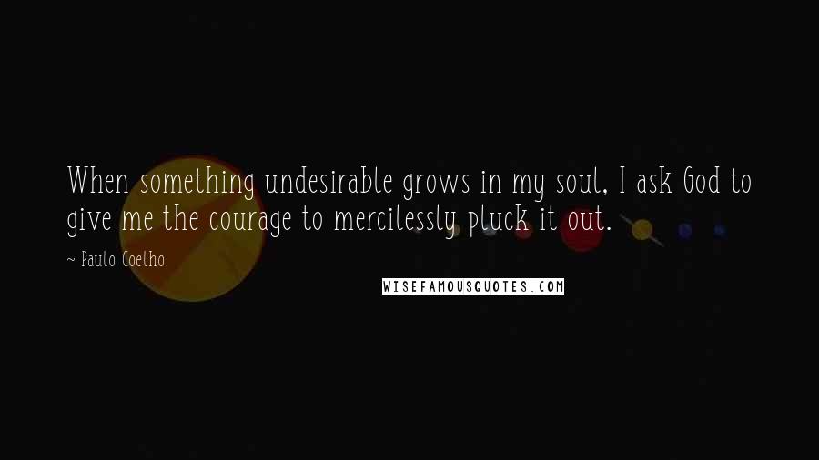 Paulo Coelho Quotes: When something undesirable grows in my soul, I ask God to give me the courage to mercilessly pluck it out.