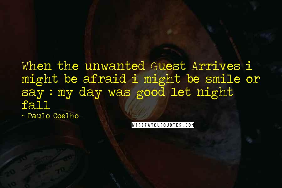 Paulo Coelho Quotes: When the unwanted Guest Arrives i might be afraid i might be smile or say : my day was good let night fall