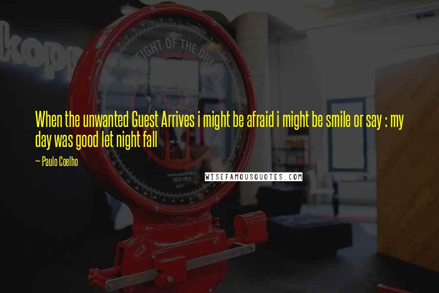 Paulo Coelho Quotes: When the unwanted Guest Arrives i might be afraid i might be smile or say : my day was good let night fall