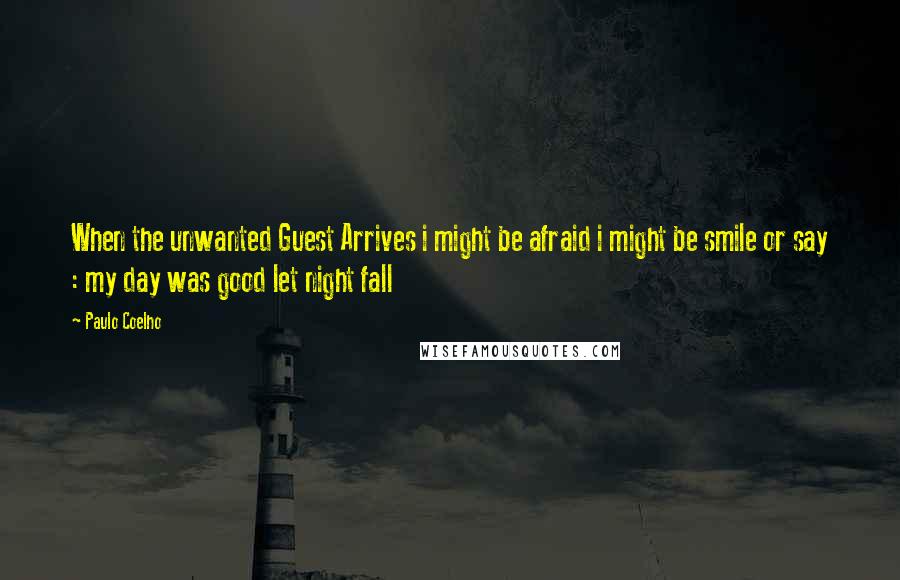 Paulo Coelho Quotes: When the unwanted Guest Arrives i might be afraid i might be smile or say : my day was good let night fall