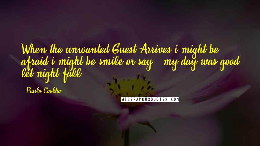 Paulo Coelho Quotes: When the unwanted Guest Arrives i might be afraid i might be smile or say : my day was good let night fall