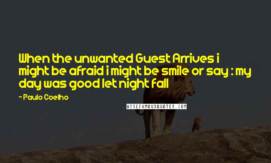 Paulo Coelho Quotes: When the unwanted Guest Arrives i might be afraid i might be smile or say : my day was good let night fall