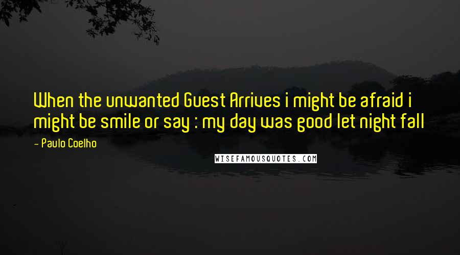 Paulo Coelho Quotes: When the unwanted Guest Arrives i might be afraid i might be smile or say : my day was good let night fall