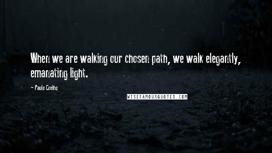 Paulo Coelho Quotes: When we are walking our chosen path, we walk elegantly, emanating light.