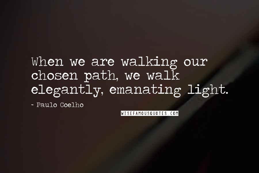 Paulo Coelho Quotes: When we are walking our chosen path, we walk elegantly, emanating light.